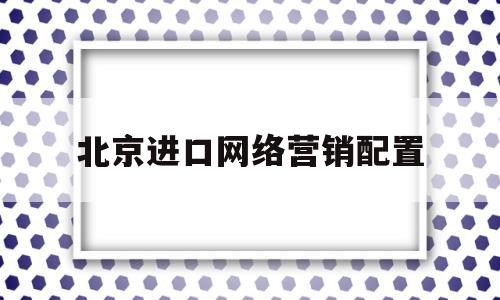 北京进口网络营销配置(北京网络营销数量)