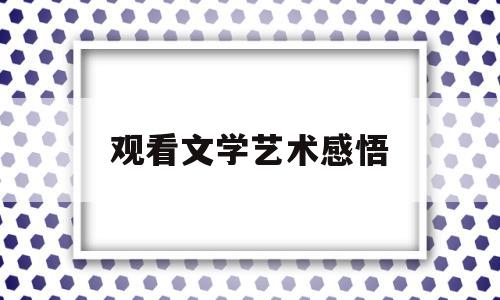 观看文学艺术感悟(观看文学艺术感悟怎么写)