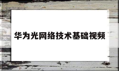 华为光网络技术基础视频(华为光网络工程师)