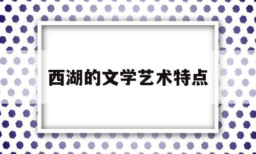 西湖的文学艺术特点(西湖的文学艺术特点是什么)