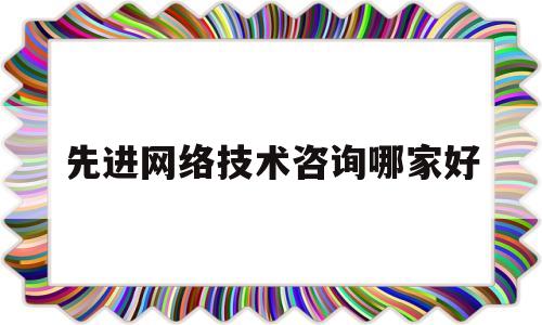 先进网络技术咨询哪家好(先进网络技术咨询哪家好一些)