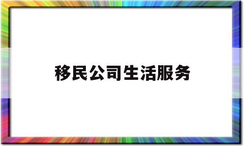 移民公司生活服务(移民公司生活服务是什么)