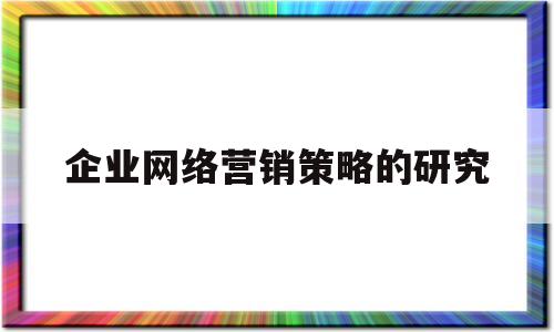 企业网络营销策略的研究(企业网络营销战略的重点应体现在哪几个方面)