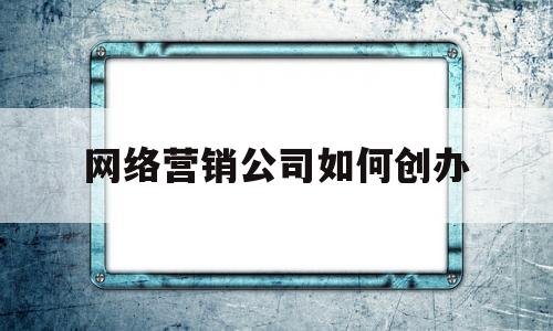 网络营销公司如何创办(网络营销公司如何创办企业)