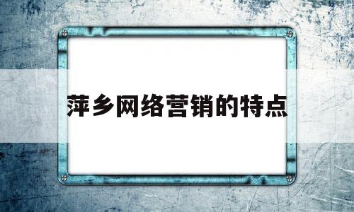 萍乡网络营销的特点(网络营销的特点及作用)