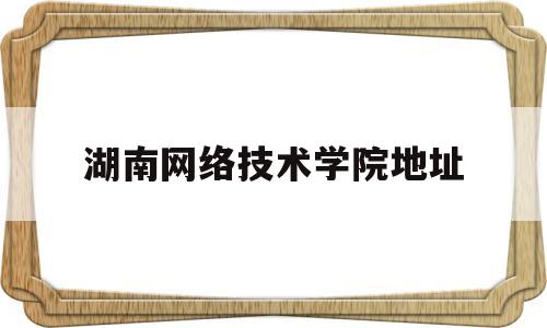 湖南网络技术学院地址(湖南网络工程技术学院官网)