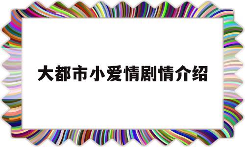 大都市小爱情剧情介绍(大都市小爱情剧情介绍1一33集)