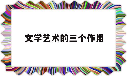 文学艺术的三个作用(文学艺术的作用有哪些必修三)