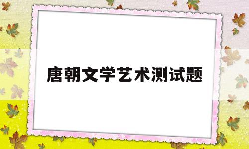 唐朝文学艺术测试题(唐朝文学艺术发展的表现)