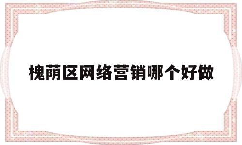 槐荫区网络营销哪个好做(济南网络营销推广公司电话)