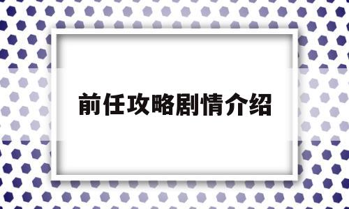 前任攻略剧情介绍(前任攻略1百度百科)