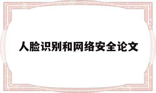 人脸识别和网络安全论文(人脸识别在安防领域中的应用论文)