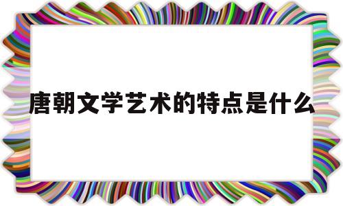 唐朝文学艺术的特点是什么(唐朝在文学艺术方面呈现出什么样的辉煌局面)