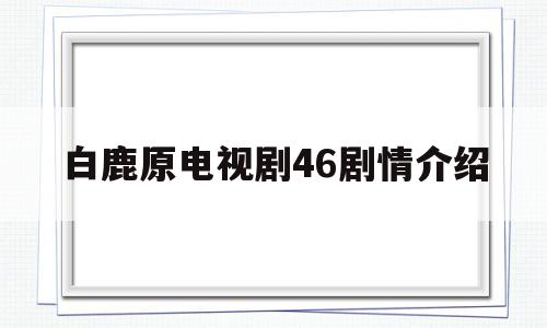 白鹿原电视剧46剧情介绍(白鹿原电视剧分集剧情70集)