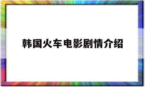 韩国火车电影剧情介绍(韩国火车电影剧情介绍大全)