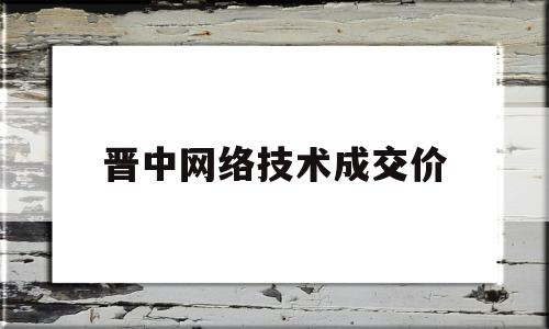 晋中网络技术成交价的简单介绍