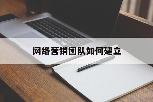 网络营销团队如何建立(网络营销团队由哪些成员组成?)