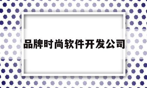 品牌时尚软件开发公司(品牌时尚软件开发公司有哪些)