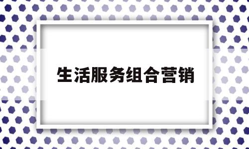 生活服务组合营销(生活服务类app怎么进行营销)