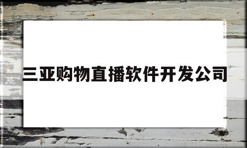 三亚购物直播软件开发公司(三亚购物直播软件开发公司有哪些)