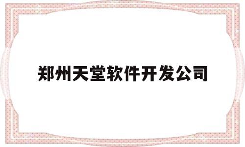 郑州天堂软件开发公司(郑州app定制开发公司)