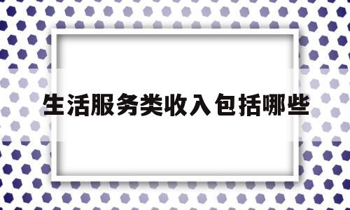 生活服务类收入包括哪些(生活服务类收入包括哪些项目)