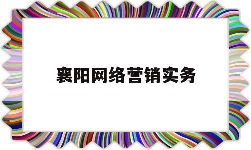 襄阳网络营销实务(襄阳网络营销实务培训机构)