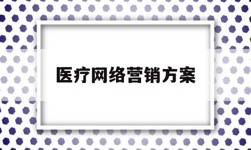 医疗网络营销方案(医疗网络营销方案模板)