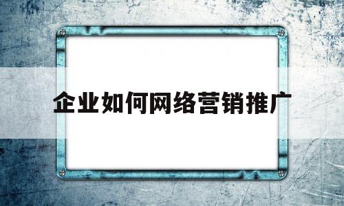 企业如何网络营销推广(企业网络营销的最佳途径)