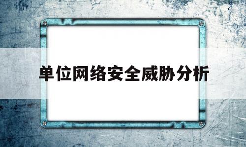 单位网络安全威胁分析(单位存在的网络安全隐患有哪些)