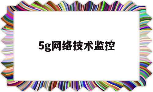 5g网络技术监控(5g网络 监控摄像头)