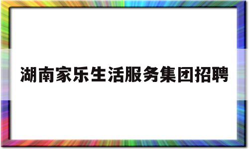 湖南家乐生活服务集团招聘(湖南家乐生活服务集团招聘官网)