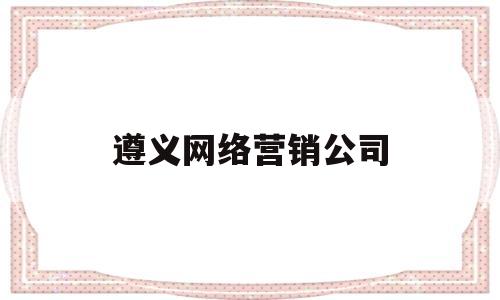 遵义网络营销公司(遵义网络营销公司招聘)