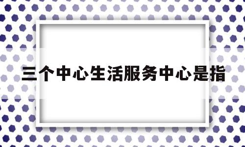 三个中心生活服务中心是指(三个中心生活服务中心是指哪些)