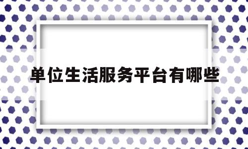 单位生活服务平台有哪些(单位生活服务平台有哪些类型)