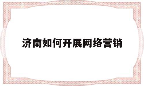 济南如何开展网络营销(开展网络营销的具体方法)