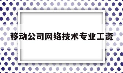 移动公司网络技术专业工资(移动公司网络技术专业工资多少)