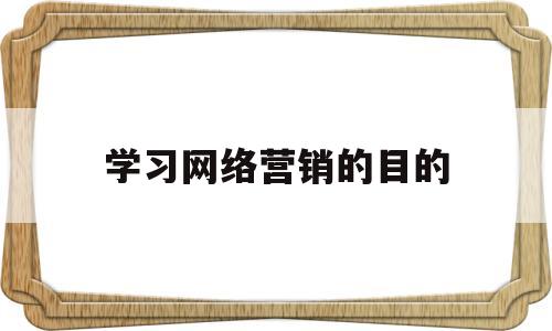 学习网络营销的目的(网络营销的目的和意义)