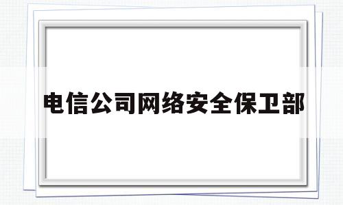 电信公司网络安全保卫部(电信公司网络安全保卫部职责)