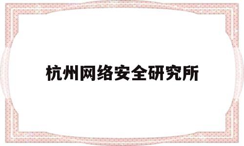 杭州网络安全研究所(杭州网络安全研究所面试)