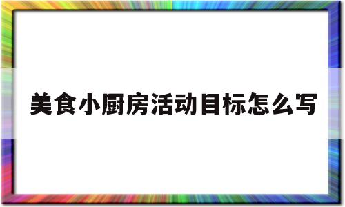 美食小厨房活动目标怎么写(小厨房活动的设计意图幼儿园)