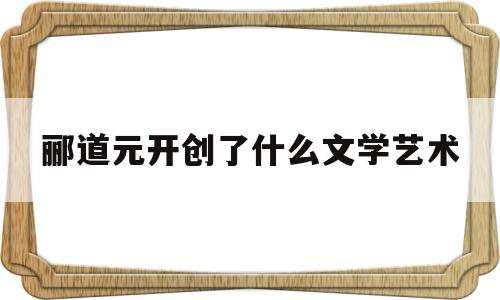 郦道元开创了什么文学艺术(郦道元开创了什么文学艺术风格)