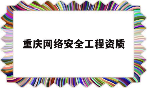 重庆网络安全工程资质(重庆网络安全工程资质企业)