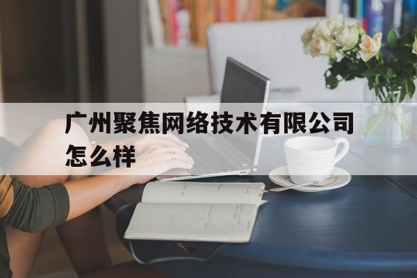 广州聚焦网络技术有限公司怎么样(广州聚焦网络技术有限公司是做什么的)