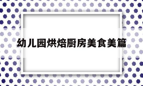 幼儿园烘焙厨房美食美篇(幼儿园烘焙厨房美食美篇文案)