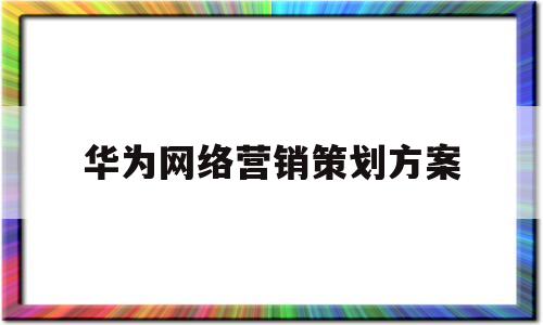 华为网络营销策划方案(华为公司网络营销实施计划)