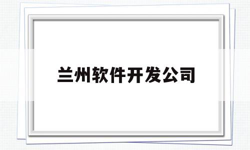 兰州软件开发公司(郑州软件开发的公司)