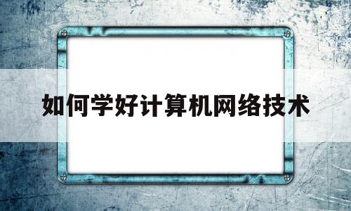 如何学好计算机网络技术(学好计算机网络技术的重要意义)