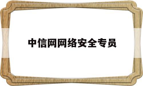 中信网网络安全专员(中信网网络安全专员是干嘛的)