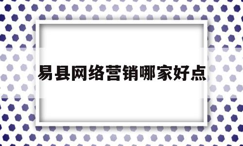 易县网络营销哪家好点(易县网红打卡地在什么地方)